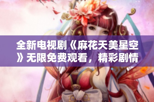 全新电视剧《麻花天美星空》无限免费观看，精彩剧情等你来发现