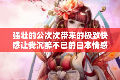 强壮的公次次带来的极致快感让我沉醉不已的日本情感故事