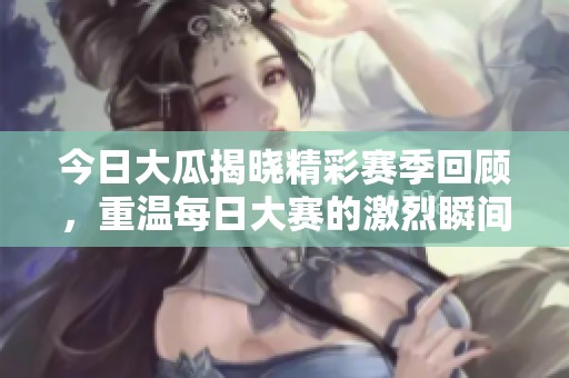 今日大瓜揭晓精彩赛季回顾，重温每日大赛的激烈瞬间与趣闻轶事