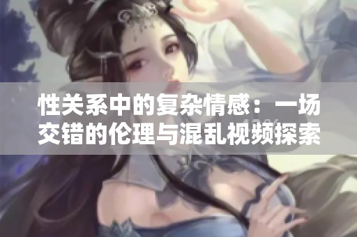 性关系中的复杂情感：一场交错的伦理与混乱视频探索
