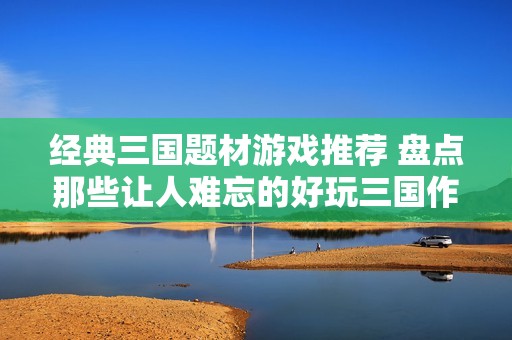 经典三国题材游戏推荐 盘点那些让人难忘的好玩三国作品