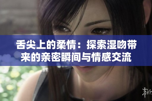 舌尖上的柔情：探索湿吻带来的亲密瞬间与情感交流