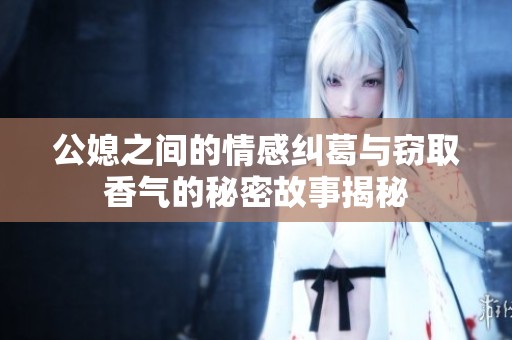 公媳之间的情感纠葛与窃取香气的秘密故事揭秘