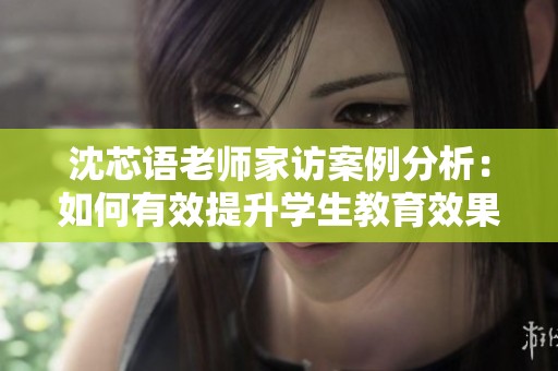 沈芯语老师家访案例分析：如何有效提升学生教育效果