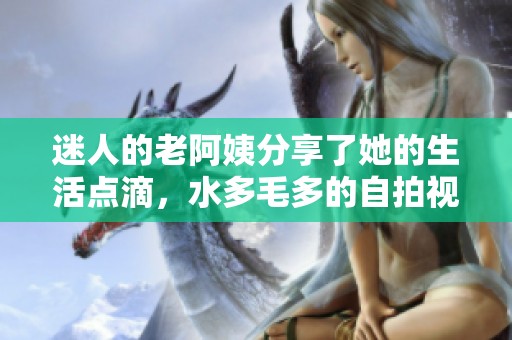 迷人的老阿姨分享了她的生活点滴，水多毛多的自拍视频引发热议