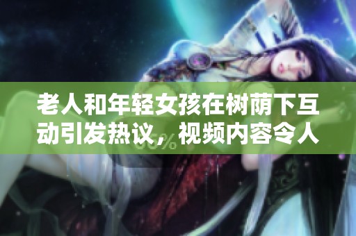 老人和年轻女孩在树荫下互动引发热议，视频内容令人关注