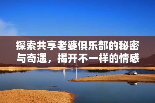 探索共享老婆俱乐部的秘密与奇遇，揭开不一样的情感关系新视角