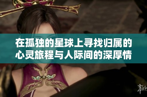 在孤独的星球上寻找归属的心灵旅程与人际间的深厚情感探索