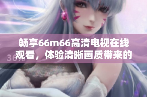 畅享66m66高清电视在线观看，体验清晰画质带来的视听盛宴