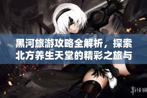 黑河旅游攻略全解析，探索北方养生天堂的精彩之旅与贴心服务