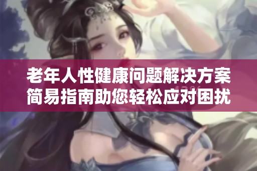 老年人性健康问题解决方案简易指南助您轻松应对困扰