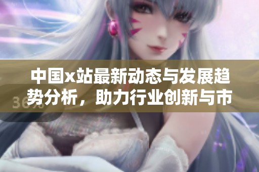 中国x站最新动态与发展趋势分析，助力行业创新与市场拓展