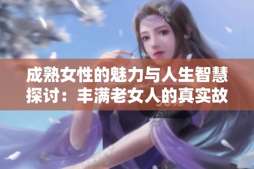 成熟女性的魅力与人生智慧探讨：丰满老女人的真实故事与体验分享