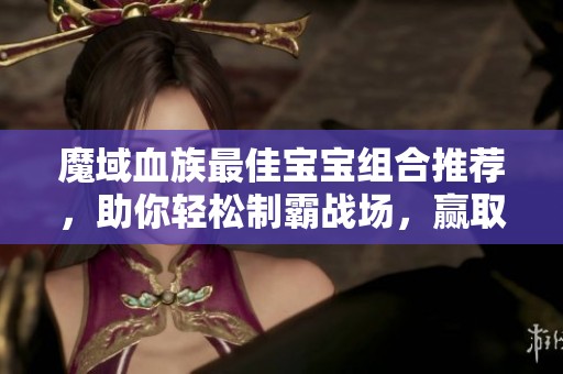 魔域血族最佳宝宝组合推荐，助你轻松制霸战场，赢取胜利