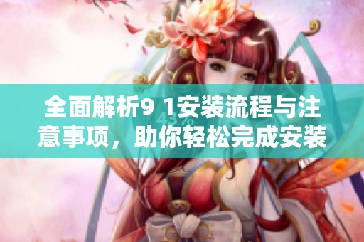 全面解析9 1安装流程与注意事项，助你轻松完成安装任务
