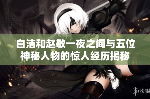 白洁和赵敏一夜之间与五位神秘人物的惊人经历揭秘