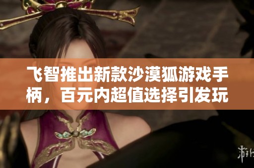 飞智推出新款沙漠狐游戏手柄，百元内超值选择引发玩家关注