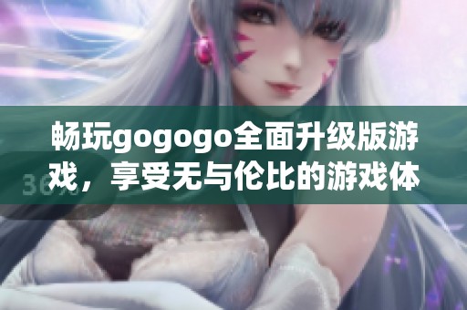 畅玩gogogo全面升级版游戏，享受无与伦比的游戏体验，绝对不容错过！
