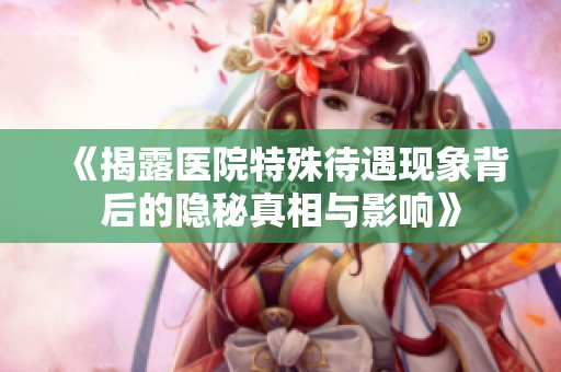 《揭露医院特殊待遇现象背后的隐秘真相与影响》