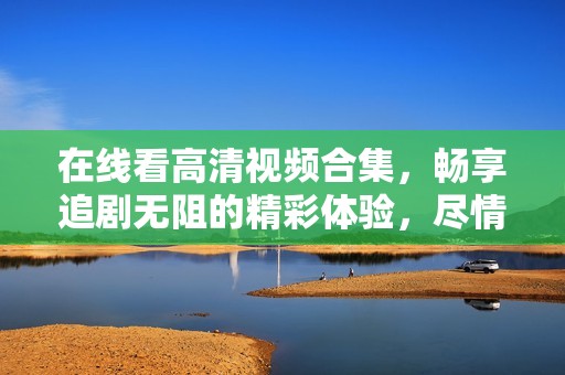 在线看高清视频合集，畅享追剧无阻的精彩体验，尽情享受影视世界