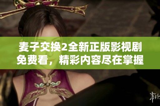 麦子交换2全新正版影视剧免费看，精彩内容尽在掌握之中