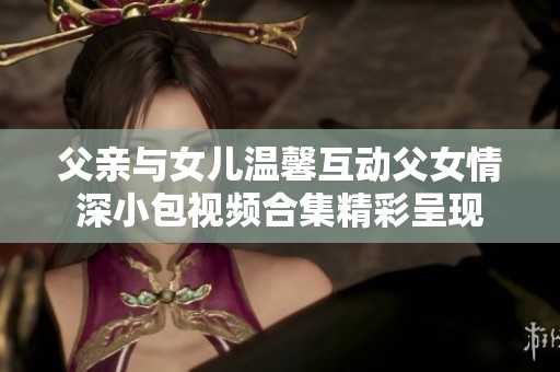 父亲与女儿温馨互动父女情深小包视频合集精彩呈现