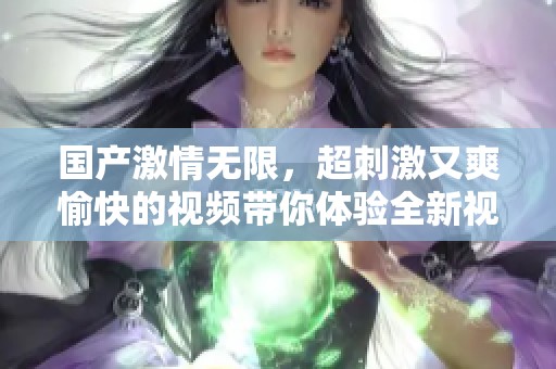 国产激情无限，超刺激又爽愉快的视频带你体验全新视听享受