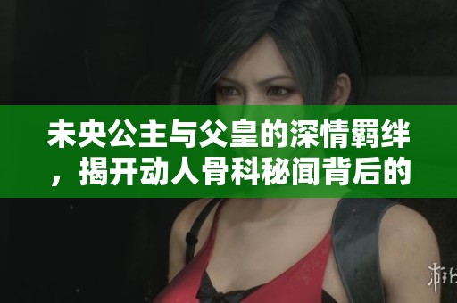 未央公主与父皇的深情羁绊，揭开动人骨科秘闻背后的故事