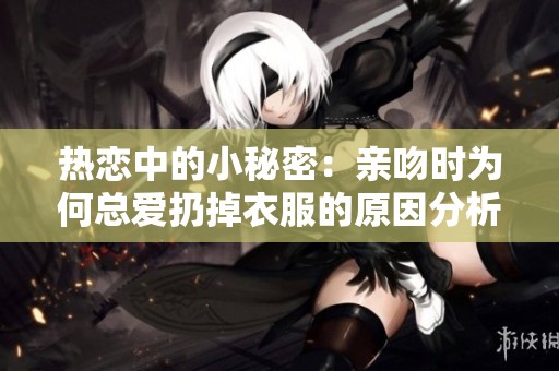 热恋中的小秘密：亲吻时为何总爱扔掉衣服的原因分析