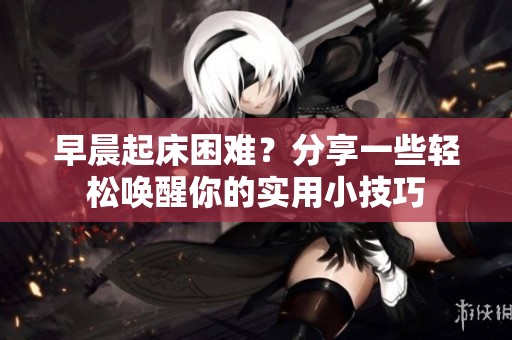 早晨起床困难？分享一些轻松唤醒你的实用小技巧