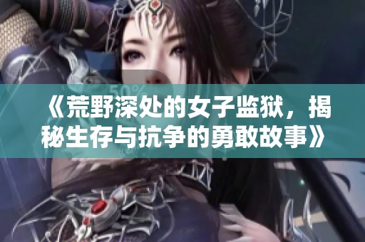 《荒野深处的女子监狱，揭秘生存与抗争的勇敢故事》
