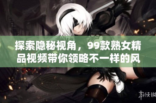探索隐秘视角，99款熟女精品视频带你领略不一样的风情与魅力
