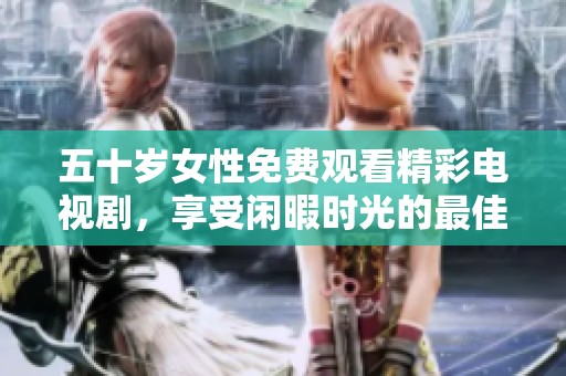 五十岁女性免费观看精彩电视剧，享受闲暇时光的最佳选择