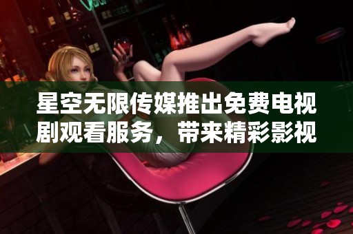 星空无限传媒推出免费电视剧观看服务，带来精彩影视体验
