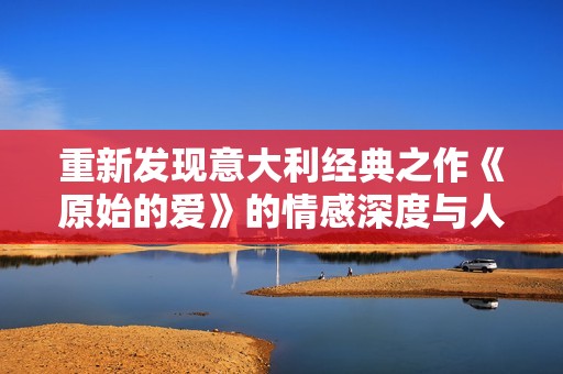 重新发现意大利经典之作《原始的爱》的情感深度与人性探讨