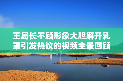 王局长不顾形象大胆解开乳罩引发热议的视频全景回顾