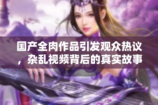 国产全肉作品引发观众热议，杂乱视频背后的真实故事揭秘