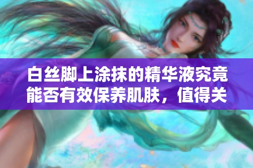 白丝脚上涂抹的精华液究竟能否有效保养肌肤，值得关注吗