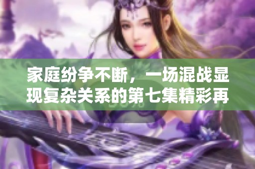 家庭纷争不断，一场混战显现复杂关系的第七集精彩再现
