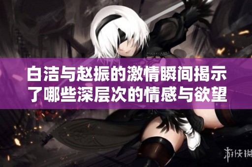 白洁与赵振的激情瞬间揭示了哪些深层次的情感与欲望探讨