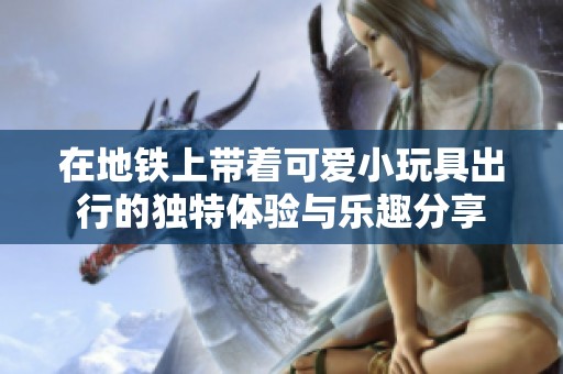 在地铁上带着可爱小玩具出行的独特体验与乐趣分享