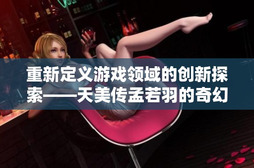重新定义游戏领域的创新探索——天美传孟若羽的奇幻之旅