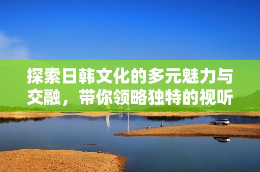 探索日韩文化的多元魅力与交融，带你领略独特的视听盛宴