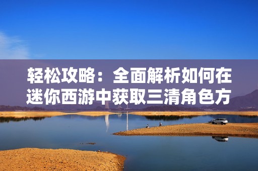 轻松攻略：全面解析如何在迷你西游中获取三清角色方法