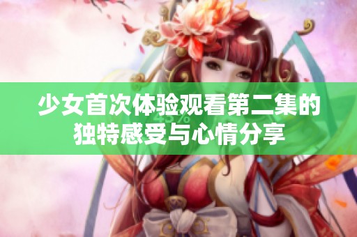 少女首次体验观看第二集的独特感受与心情分享