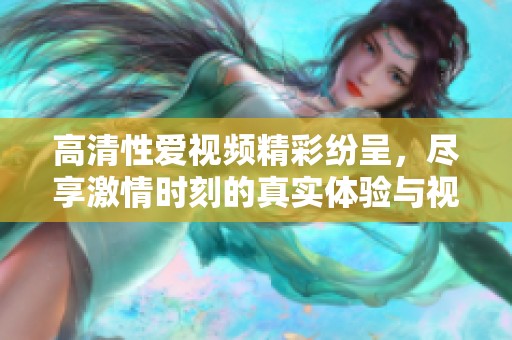 高清性爱视频精彩纷呈，尽享激情时刻的真实体验与视觉盛宴