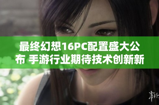 最终幻想16PC配置盛大公布 手游行业期待技术创新新时代