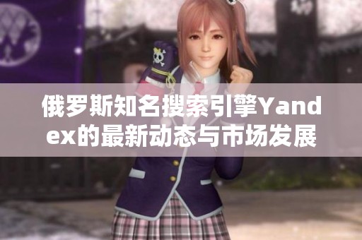 俄罗斯知名搜索引擎Yandex的最新动态与市场发展分析