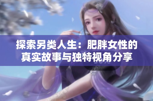 探索另类人生：肥胖女性的真实故事与独特视角分享