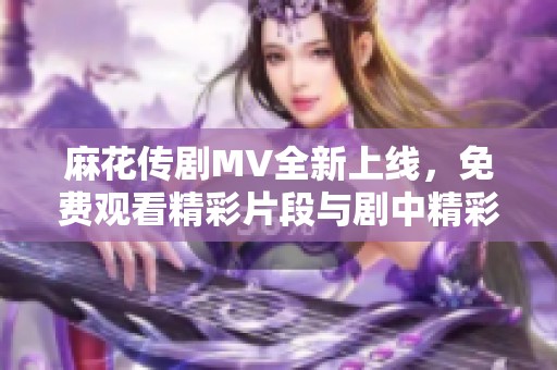 麻花传剧MV全新上线，免费观看精彩片段与剧中精彩瞬间